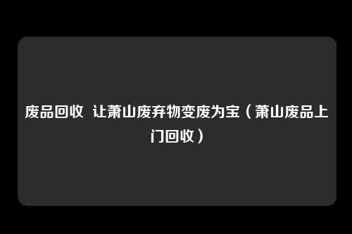 废品回收 让萧山废弃物变废为宝(萧山废品上门回收)