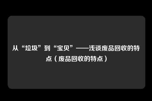 从“垃圾”到“宝贝”——浅谈废品回收的特点(废品回收的特点)