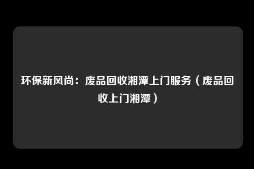 环保新风尚:废品回收湘潭上门服务(废品回收上门湘潭)