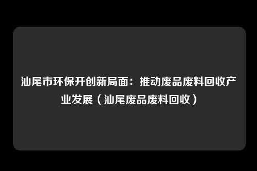 汕尾市环保开创新局面：推动废品废料回收产业发展（汕尾废品废料回收）