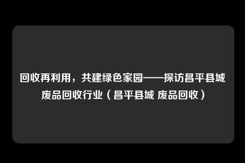 回收再利用,共建绿色家园——探访昌平县城废品回收行业(昌平县城 废品回收)