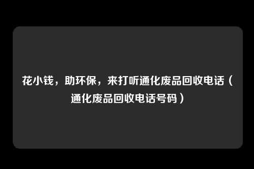 花小钱,助环保,来打听通化废品回收电话(通化废品回收电话号码)