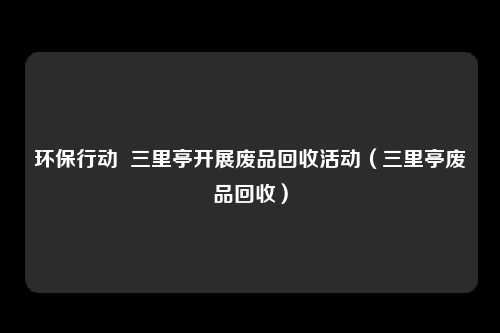 环保行动 三里亭开展废品回收活动(三里亭废品回收)