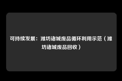 可持续发展:潍坊诸城废品循环利用示范(潍坊诸城废品回收)