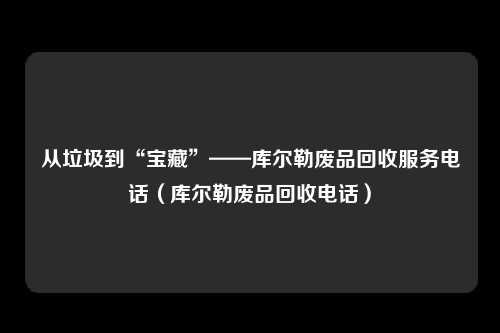 从垃圾到“宝藏”——库尔勒废品回收服务电话(库尔勒废品回收电话)