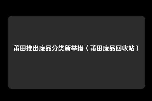 莆田推出废品分类新举措（莆田废品回收站）