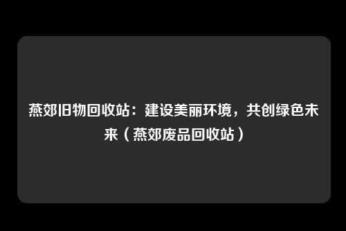 燕郊旧物回收站:建设美丽环境,共创绿色未来(燕郊废品回收站)