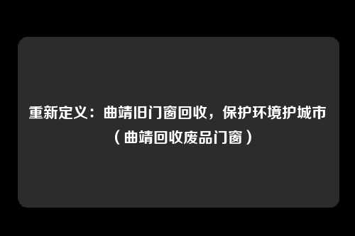 重新定义：曲靖旧门窗回收，保护环境护城市（曲靖回收废品门窗）