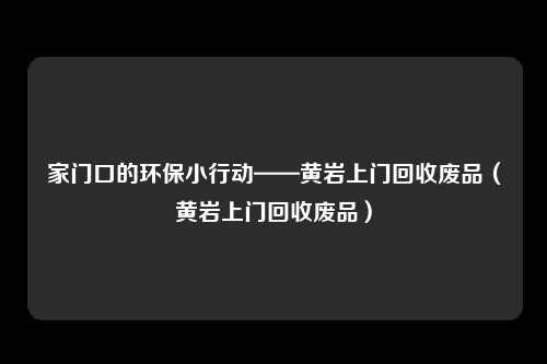 家门口的环保小行动——黄岩上门回收废品（黄岩上门回收废品）