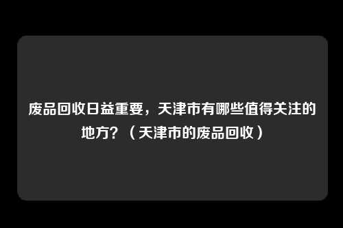 废品回收日益重要，天津市有哪些值得关注的地方？（天津市的废品回收）