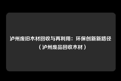 泸州废旧木材回收与再利用：环保创新新路径（泸州废品回收木材）