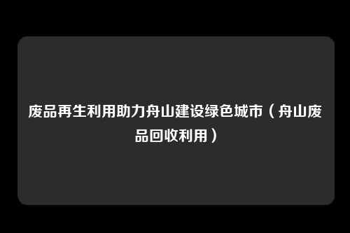 废品再生利用助力舟山建设绿色城市（舟山废品回收利用）