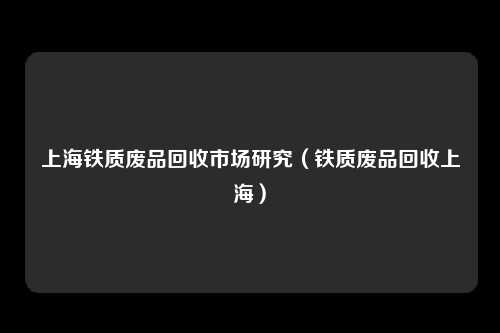 上海铁质废品回收市场研究（铁质废品回收上海）