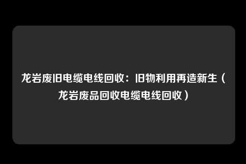 龙岩废旧电缆电线回收：旧物利用再造新生（龙岩废品回收电缆电线回收）