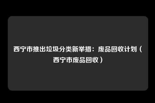 西宁市推出垃圾分类新举措：废品回收计划（西宁市废品回收）