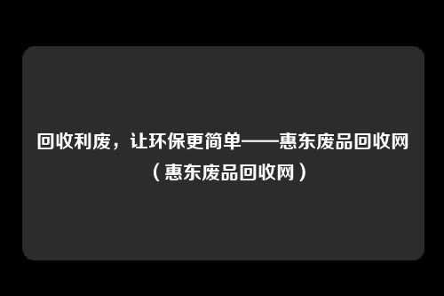 回收利废，让环保更简单——惠东废品回收网（惠东废品回收网）