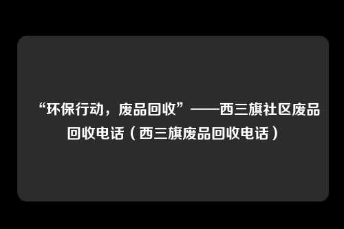 “环保行动，废品回收”——西三旗社区废品回收电话（西三旗废品回收电话）