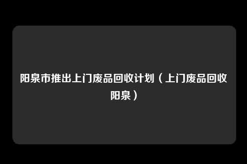 阳泉市推出上门废品回收计划（上门废品回收阳泉）