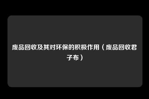 废品回收及其对环保的积极作用(废品回收君子布)