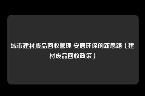 城市建材废品回收管理 安居环保的新思路（建材废品回收政策）