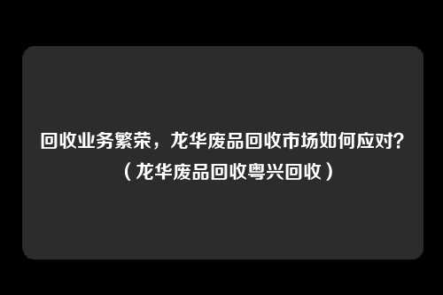 回收业务繁荣，龙华废品回收市场如何应对？（龙华废品回收粤兴回收）