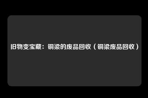 旧物变宝藏：铜梁的废品回收（铜梁废品回收）