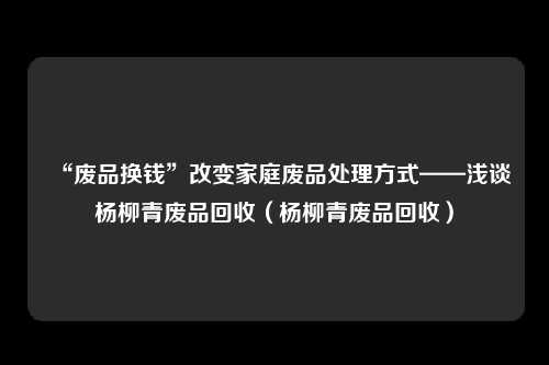 “废品换钱”改变家庭废品处理方式——浅谈杨柳青废品回收（杨柳青废品回收）