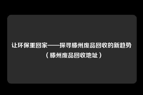 让环保重回家——探寻滕州废品回收的新趋势（滕州废品回收地址）