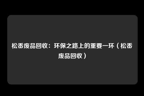 松岙废品回收：环保之路上的重要一环（松岙废品回收）