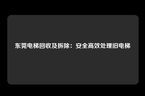 东莞电梯回收及拆除:安全高效处理旧电梯