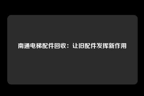 南通电梯配件回收：让旧配件发挥新作用