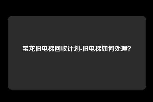 宝龙旧电梯回收计划-旧电梯如何处理?