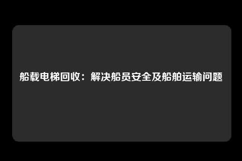 船载电梯回收:解决船员安全及船舶运输问题