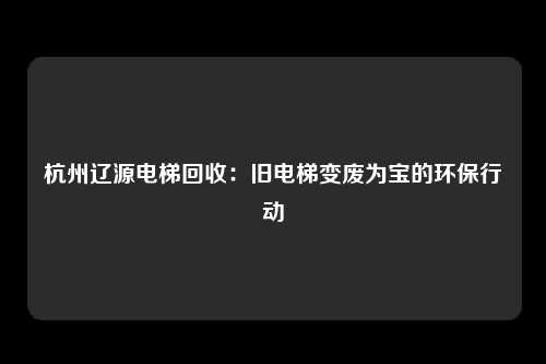 杭州辽源电梯回收：旧电梯变废为宝的环保行动