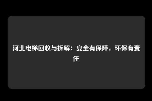 河北电梯回收与拆解：安全有保障，环保有责任