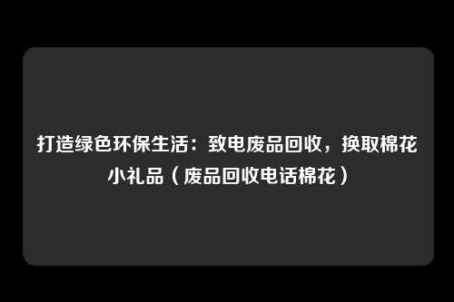 打造绿色环保生活:致电废品回收,换取棉花小礼品(废品回收电话棉花)