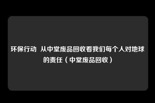环保行动 从中堂废品回收看我们每个人对地球的责任(中堂废品回收)