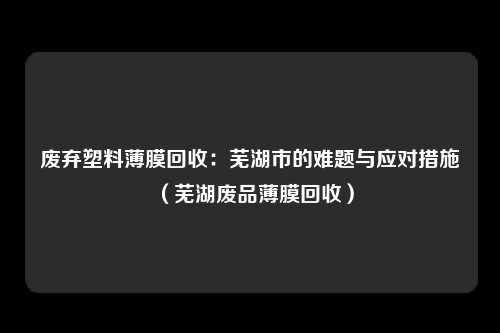 废弃塑料薄膜回收：芜湖市的难题与应对措施（芜湖废品薄膜回收）
