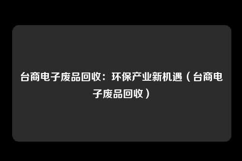 台商电子废品回收:环保产业新机遇(台商电子废品回收)