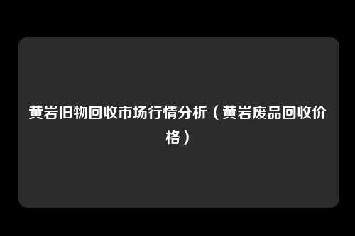 黄岩旧物回收市场行情分析（黄岩废品回收价格）