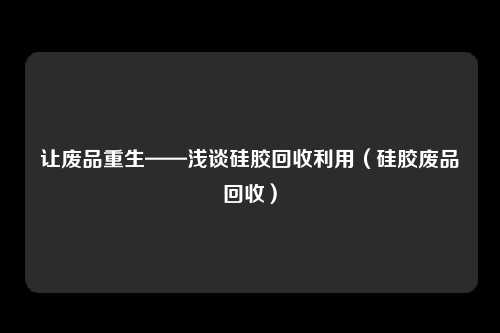 让废品重生——浅谈硅胶回收利用(硅胶废品回收)