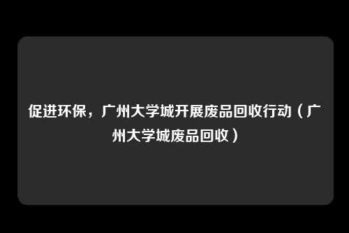 促进环保，广州大学城开展废品回收行动（广州大学城废品回收）