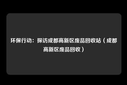 环保行动:探访成都高新区废品回收站(成都高新区废品回收)