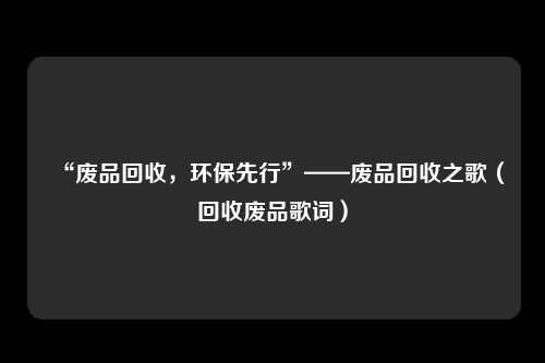 “废品回收,环保先行”——废品回收之歌(回收废品歌词)