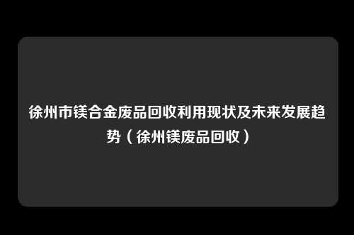 徐州市镁合金废品回收利用现状及未来发展趋势(徐州镁废品回收)
