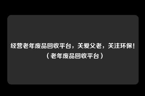 经营老年废品回收平台,关爱父老,关注环保!(老年废品回收平台)