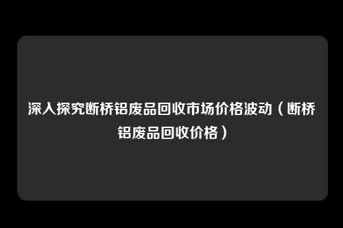深入探究断桥铝废品回收市场价格波动（断桥铝废品回收价格）