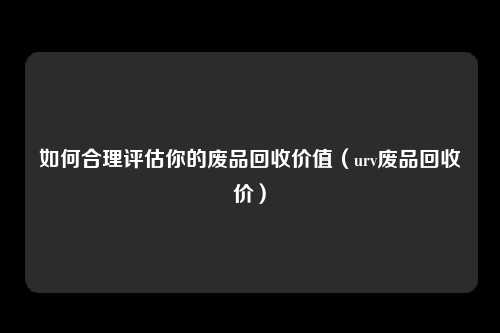 如何合理评估你的废品回收价值(urv废品回收价)