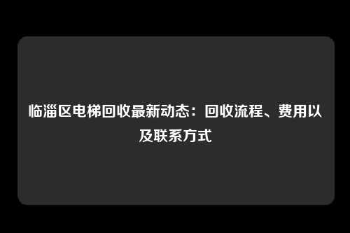 临淄区电梯回收最新动态:回收流程、费用以及联系方式
