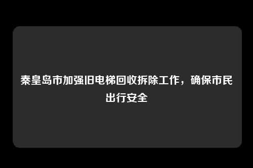 秦皇岛市加强旧电梯回收拆除工作,确保市民出行安全
